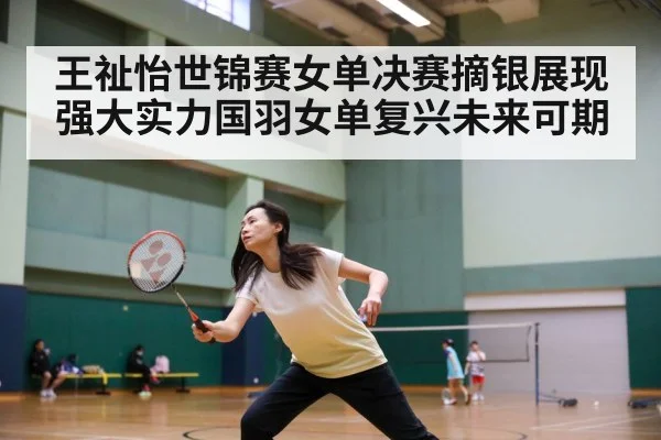 王祉怡世锦赛女单决赛摘银展现强大实力国羽女单复兴未来可期